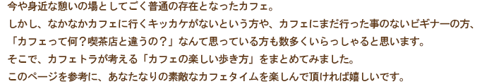 今や身近な憩いの場としてごく普通の存在となったカフェ。
しかし、未だなかなかカフェに行くきっかけがない方や、カフェにまだ行った事のないビギナーの方、「カフェって何?喫茶店と違うの?」なんて思っている方も数多くいらっしゃると思います。
そこで、カフェトラが考える「カフェの楽しみ方」を個人的にまとめてみました。
このページを参考に、あなたなりの素敵なカフェタイムを楽しんで頂ければ嬉しいです。
