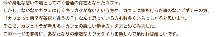 今や身近な憩いの場としてごく普通の存在となったカフェ。
しかし、未だなかなかカフェに行くきっかけがない方や、カフェにまだ行った事のないビギナーの方、「カフェって何？喫茶店と違うの？」なんて思っている方も数多くいらっしゃると思います。
そこで、カフェトラが考える「カフェの楽しみ方」を個人的にまとめてみました。
このページを参考に、あなたなりの素敵なカフェタイムを楽しんで頂ければ嬉しいです。