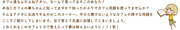 カフェ通なんだよねアタシ。なーんて言ってるそこのあなた！本当にカフェの事ちゃんと知ってますか？知ったかぶりでカフェ用語を使ってませんか？そんなアナタにお送りするのがこのコーナー。今さら聞けないようなカフェの様々な用語をここでご紹介してしまいます。全て覚えて友達に自慢してしまいましょう。くれぐれもこのカフェトラで覚えたって事は教えないように！！(笑) 