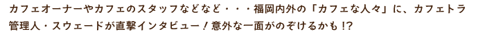 カフェオーナーやカフェのスタッフなどなど・・・福岡内外の「カフェな人々」に、カフェトラ管理人が直撃インタビュー！意外な一面がのぞけるかも!?
